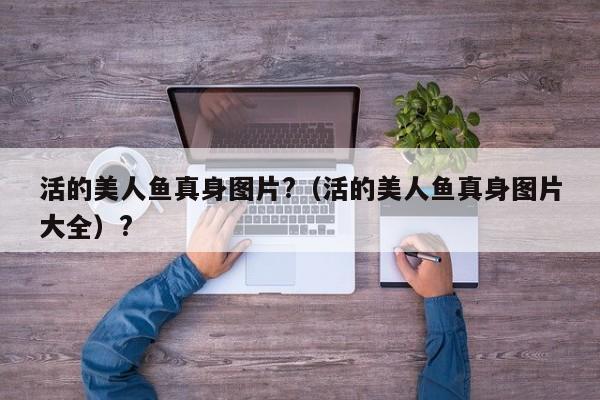 活的美人鱼真身图片?（活的美人鱼真身图片大全）?